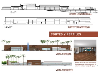 CORTE LONGITUDINAL

CORTE TRANSVERSAL

CORTES Y PERFILES

VISTA SURESTE

Sector de Bar de uso exclusivo de
Investigadores. Culminando con el
volumen sobre el cuerpo de agua.

VISTA SUROESTE

 