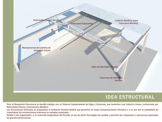 Reticulados Planos Metálicos

Cielorrasos Suspendido

Cubierta Metálica sobre
Estructura Metálica

Mamposterías de Ladrillos de
Hormigón Celular

Vigas de Hormigón Armado

Columnas de Hormigón
Armado

IDEA ESTRUCTURAL
Para la Resolución Estructural se decidió trabajar con un Sistema Independiente de Vigas y Columnas, que sustenten una Cubierta Liviana, conformada por
Reticulados Planos y Cerramiento Metálico.
Los Cerramiento Verticales se propusieron a mediante Paredes Dobles que permitan un mejor Comportamiento Climático y a su vez den la posibilidad de
materializar las terminaciones exteriores en variados materiales.
Debido a las regularidad y a la extensión longitudinal del Partido, el uso de dicha Tecnología fue posible y permitió dar respuestas a estructuras espaciales
de grandes dimensiones.

 