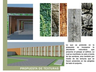 Lo que se pretende en la
propuesta es incorporar la
abundante
naturaleza
que
presenta el paisaje al edificio. Lo
cual se manifesta no solo a través
de las sombras, sino también por
medio de las texturas que se
hacen presentes en las pérgolas
de todo el conjunto.

PROPUESTA DE TEXTURAS

 