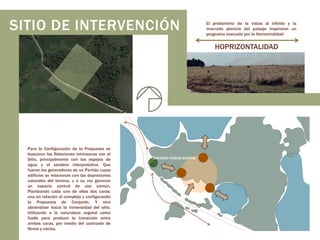 SITIO DE INTERVENCIÓN

El predominio de la vistas al infinito y la
marcada planicie del paisaje inspiraron un
programa marcado por la Horizontalidad

HOPRIZONTALIDAD

Para la Configuración de la Propuesta se
buscaron las Relaciones intrínsecas con el
Sitio, principalmente con los espejos de
agua y el sendero interpretativo. Que
fueron los generadores de un Partido cuyos
edificios se relacionan con las depresiones
naturales del terreno, y a su vez generan
un espacio central de uso común.
Planteando cada uno de ellos dos caras:
una en relación al complejo y configurando
la Propuesta de Conjunto. Y otra
abriéndose hacia la inmensidad del sitio.
Utilizando a la naturaleza vegetal como
fuelle para producir la transición entre
ambas caras, por medio del contraste de
llenos y vacíos.

Sendero Interpretativo

 