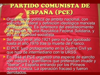 PARTIDO COMUNISTA DE
        ESPAÑA (PCE)
► Organización política de ámbito nacional, con
  estructura federal y definición ideológica marxista
  revolucionaria. Es defensora del establecimiento
  en España de una República Federal Solidaria, y
  de una sociedad socialista.
► Se fundó en el año 1921 pero no fue aprobado
  hasta el año 1976 tras la muerte de Franco.
► El PCE tuvo protagonismo en la Guerra Civil ya
  que hizo de intermediario con la URSS.
► En 1944 el PCE organizó una especie de ejercito
  con maquis y guerrilleros que pretendían invadir y
  "liberar" a España entrando por los Pirineos
  desde Francia. La operación fracasó y fueron
  derrotados.
 