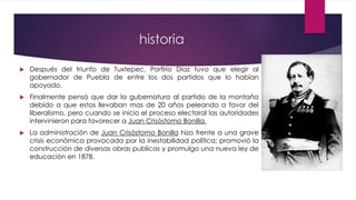 historia
 Después del triunfo de Tuxtepec, Porfirio Díaz tuvo que elegir al
gobernador de Puebla de entre los dos partidos que lo habían
apoyado.
 Finalmente pensó que dar la gubernatura al partido de la montaña
debido a que estos llevaban mas de 20 años peleando a favor del
liberalismo, pero cuando se inicio el proceso electoral las autoridades
intervinieron para favorecer a Juan Crisóstomo Bonilla.
 La administración de Juan Crisóstomo Bonilla hizo frente a una grave
crisis económica provocada por la inestabilidad política; promovió la
construcción de diversas obras publicas y promulgo una nueva ley de
educación en 1878.
 