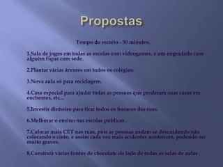 PropostasTempo do recreio - 50 minutos. 1.Sala de jogos em todas as escolas com videogames, e um engradado caso alguém fique com sede.2.Plantar várias árvores em todos os colégios.3.Nova aula só para reciclagem.4.Casa especial para ajudar todas as pessoas que perderam suas casas em enchentes, etc... 5.Investir dinheiro para tirar todos os buracos das ruas.6.Melhorar o ensino nas escolas públicas .7.Colocar mais CET nas ruas, pois as pessoas andam se descuidando não colocando o cinto, e assim cada vez mais acidentes acontecem, podendo ser muito graves.8.Construir várias fontes de chocolate do lado de todas as salas de aulas .