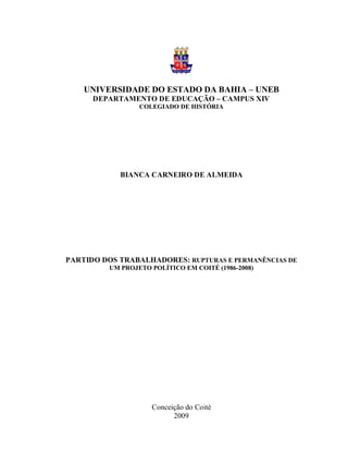 1




    UNIVERSIDADE DO ESTADO DA BAHIA – UNEB
      DEPARTAMENTO DE EDUCAÇÃO – CAMPUS XIV
                 COLEGIADO DE HISTÓRIA




            BIANCA CARNEIRO DE ALMEIDA




PARTIDO DOS TRABALHADORES: RUPTURAS E PERMANÊNCIAS DE
         UM PROJETO POLÍTICO EM COITÉ (1986-2008)




                    Conceição do Coité
                          2009
 