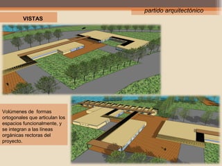 partido arquitectónico
VISTAS

Volúmenes de formas
ortogonales que articulan los
espacios funcionalmente, y
se integran a las líneas
orgánicas rectoras del
proyecto.

 