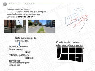 PA R T I D O G E N E R A L

Características del terreno.
           Escala urbana alta, que configura
espacios lineales mayormente de uso
vehicular. Corredor urbano.




         Solo cumplen rol de
         conectividad.
                                               Condición de corredor
                                               urbano acentuada por un
 Espacios de flujo /
                                               tipo de flujos comprimidos
 Supermercado
                                               logrados por las fachadas.
                 Nodo
 vehicular, paradero
                 Deptos:
 dormitorios
 Fomentan el estar poco
 tiempo e irse
 