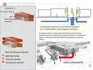 PA R T I D O G E N E R A L

  TERRENO 2
Programa


  Área de esparcimiento
  colectivo

                                     Las fachadas conforman una pared para el peatón
                                     al ser impermeables y estar pegadas a la vereda.

                                    Se plantea retraer un porcentaje de fachada para ensanchar
                                    paulatinamente la calzada direccionando al peatón e invitándolo a
                                    ingresar a observar el área de difusión dispuesta en el atrio del
                                    edificio




   Área de difusión exterior
   Administración
   Área de estudio
   Circulación vertical                                               DIRECCIONAMIENTO
 