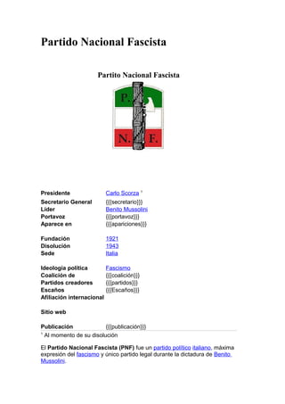 Partido Nacional Fascista
Partito Nacional Fascista
Presidente Carlo Scorza 1
Secretario General {{{secretario}}}
Líder Benito Mussolini
Portavoz {{{portavoz}}}
Aparece en {{{apariciones}}}
Fundación 1921
Disolución 1943
Sede Italia
Ideología política Fascismo
Coalición de {{{coalición}}}
Partidos creadores {{{partidos}}}
Escaños {{{Escaños}}}
Afiliación internacional
Sitio web
Publicación {{{publicación}}}
1
Al momento de su disolución
El Partido Nacional Fascista (PNF) fue un partido político italiano, máxima
expresión del fascismo y único partido legal durante la dictadura de Benito
Mussolini.
 