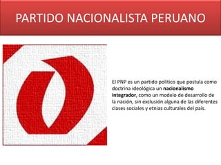 PARTIDO NACIONALISTA PERUANO
El PNP es un partido político que postula como
doctrina ideológica un nacionalismo
integrador, como un modelo de desarrollo de
la nación, sin exclusión alguna de las diferentes
clases sociales y etnias culturales del país.
 