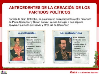 ANTECEDENTES DE LA CREACIÓN DE LOS
PARTIDOS POLÍTICOS
Durante la Gran Colombia, se presentaron enfrentamientos entre Francisco
de Paula Santander y Simón Bolívar, lo cual dio lugar a que algunos
apoyaran las ideas de Bolívar y otros las de Santander.
 
