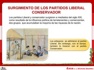 SURGIMIENTO DE LOS PARTIDOS LIBERAL
CONSERVADOR
Los partidos Liberal y conservador surgieron a mediados del siglo XIX,
como resultado de la influencia política de terratenientes y comerciantes,
dos grupos que acumulaban la mayoría de las riquezas de la nación.
Los artesanos se adhirieron al partido
Liberal. Sin embargo, con el tiempo,
también lo hicieron con el partido
Conservador.
 