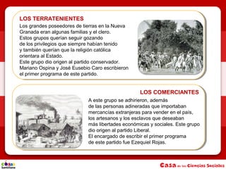 LOS TERRATENIENTES
LOS COMERCIANTES
Los grandes poseedores de tierras en la Nueva
Granada eran algunas familias y el clero.
Estos grupos querían seguir gozando
de los privilegios que siempre habían tenido
y también querían que la religión católica
orientara al Estado.
Este grupo dio origen al partido conservador.
Mariano Ospina y José Eusebio Caro escribieron
el primer programa de este partido.
A este grupo se adhirieron, además
de las personas adineradas que importaban
mercancías extranjeras para vender en el país,
los artesanos y los esclavos que deseaban
más libertades económicas y sociales. Este grupo
dio origen al partido Liberal.
El encargado de escribir el primer programa
de este partido fue Ezequiel Rojas.
 