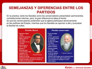 SEMEJANZAS Y DIFERENCIAS ENTRE LOS
PARTIDOS
En la practica, tanto los liberales como los conservadores presentaban permanentes
contradicciones internas, pero, la gran diferencia la daba el hecho
de que los conservadores pretendían que la iglesia participara decisivamente
en las políticas del Estado, mientras que los liberales se oponían a ello y buscaban
la libertad de cultos.
 