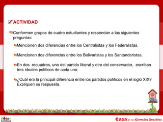 ACTIVIDAD
Conformen grupos de cuatro estudiantes y respondan a las siguientes
preguntas:
Mencionen dos diferencias entre los Centralistas y los Federalistas.
Mencionen dos diferencias entre los Bolivaristas y los Santanderistas.
En dos recuadros, uno del partido liberal y otro del conservador, escriban
tres ideales políticos de cada uno.
¿Cuál era la principal diferencia entre los partidos políticos en el siglo XIX?
Expliquen su respuesta.
 