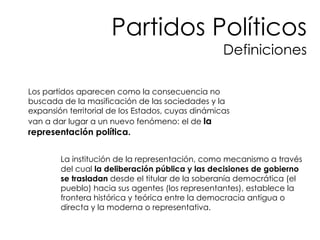 Los partidos aparecen como la consecuencia no buscada de la masificación de las sociedades y la expansión territorial de los Estados, cuyas dinámicas van a dar lugar a un nuevo fenómeno: el de  la representación política. La institución de la representación, como mecanismo a través del cual  la deliberación pública y las decisiones de gobierno se trasladan  desde el titular de la soberanía democrática (el pueblo) hacia sus agentes (los representantes), establece la frontera histórica y teórica entre la democracia antigua o directa y la moderna o representativa. Partidos Políticos Definiciones 