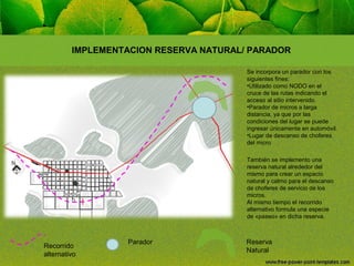 IMPLEMENTACION RESERVA NATURAL/ PARADOR
Se incorpora un parador con los
siguientes fines:
•Utilizado como NODO en el
cruce de las rutas indicando el
acceso al sitio intervenido.
•Parador de micros a larga
distancia, ya que por las
condiciones del lugar se puede
ingresar únicamente en automóvil.
•Lugar de descanso de choferes
del micro
También se implemento una
reserva natural alrededor del
mismo para crear un espacio
natural y calmo para el descanso
de choferes de servicio de los
micros.
Al mismo tiempo el recorrido
alternativo formula una especie
de «paseo» en dicha reserva.

Recorrido
alternativo

Parador

Reserva
Natural

 