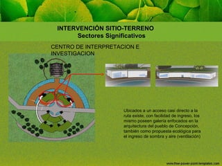 INTERVENCIÓN SITIO-TERRENO
Sectores Significativos
CENTRO DE INTERPRETACION E
INVESTIGACION

Ubicados a un acceso casi directo a la
ruta existe, con facilidad de ingreso, los
mismo poseen galería enfocados en la
arquitectura del pueblo de Concepción,
también como propuesta ecológica para
el ingreso de sombra y aire (ventilación)

 