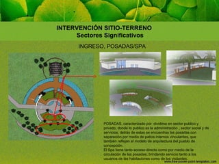 INTERVENCIÓN SITIO-TERRENO
Sectores Significativos
INGRESO, POSADAS/SPA

POSADAS, caracterizado por dividirse en sector publico y
privado, donde lo publico es la administración , sector social y de
servicios, detrás de estas se encuentras las posadas con
separación por medio de patios internos vinculantes, que
también reflejan el modelo de arquitectura del pueblo de
concepción.
El Spa tiene tanto acceso directo como por medio de la
circulación de las posadas, brindando servicio tanto a los
usuarios de las habitaciones como de los visitantes.

 