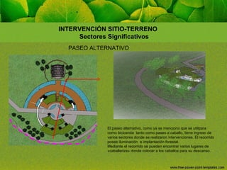 INTERVENCIÓN SITIO-TERRENO
Sectores Significativos
PASEO ALTERNATIVO

El paseo alternativo, como ya se menciono que se utilizara
como bicicenda tanto como paseo a caballo, tiene ingreso de
varios sectores donde se realizaron intervenciones. El recorrido
posee iluminación e implantación forestal.
Mediante el recorrido se pueden encontrar varios lugares de
«caballeriza» donde colocar a los caballos para su descanso.

 
