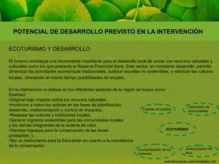 POTENCIAL DE DESARROLLO PREVISTO EN LA INTERVENCIÓN
ECOTURISMO Y DESARROLLO
El turismo constituye una herramienta importante para el desarrollo local de zonas con recursos naturales y
culturales como los que presenta la Reserva Provincial Iberá. Este sector, en constante desarrollo, permite
dinamizar las actividades económicas tradicionales, sustituir aquellas no sostenibles, y valorizar las culturas
locales, ofreciendo al mismo tiempo posibilidades de empleo .
En la intervención a realizar en los diferentes sectores de la región se busca como
finalidad:
•Originar bajo impacto sobre los recursos naturales.
•Involucrar a todos los actores en las fases de planificación,
Interacción de
Fuentes de empleo
desarrollo, implementación y control de impactos.
comunidades
•Respetar las culturas y tradiciones locales.
•Generar ingresos sostenibles para las comunidades locales
y los demás integrantes de la cadena de valor.
ECOTURISMO
•Generar ingresos para la conservación de las áreas
protegidas; y...
•Ser un instrumento para la Educación en cuanto a la importancia
de la conservación
Concientización de los
visitantes

Jerarquización del
área

 