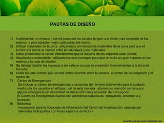 PAUTAS DE DISEÑO
1)
2)
3)
4)
5)
6)
7)

8)

Implementar un mirador : servirá para que los turistas tengan una visión mas completa de los
esteros y para apreciar mejor cada parte del mismo.
Utilizar materiales de la zona: utilizaremos al máximo los materiales de la zona para que el
turista nos sienta el cambio entre la naturaleza y los materiales.
Debe predominar el verde: intentaremos que la mayoría de los espacios sean verdes
Arquitectura sustentable : utilizaremos este concepto para que no sufra un gran impacto en los
esteros a la hora de diseñar.
Se deberá diseñar los ingresos a los esteros ya que se presentan inconvenientes a la hora de
transitar.
Crear un patio urbano que servirá como recorrido entre la posada, el centro de investigación y el
centro de.
Centro de Emergencias
Se incluye un centro de emergencias a cercanías del terreno intervenido para el cuidado
medico de los usuarios en el lugar, así de esta manera optaran por atención cercana por
alguna emergencia sin necesidad de transcurrir hasta el pueblo de Concepción.
El Centro de Emergencias cuenta con atenciones básicas de consultorio, enfermería y
farmacia.
Biblioteca
Incorporado para la búsqueda de información del Centro de Investigación, optando por
diferentes bibliografías con libres espacios de lectura.

 
