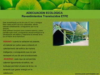 ADECUACION ECOLOGICA
Revestimientos Translucidos ETFE
Este revestimiento es de tan solo 0.2 mm y consigue
filtrar hasta el 85% de la luz ultravioleta, siendo
además antiadherente, consiguiendo que no se
ensucie.
Este polímero funciona como cubierta externa y como
pantalla solar móvil, consiguiendo ahorrar energía en la
climatización del edificio y mejorando la entrada de la
luz al interior de la Estructura

VERANO: cuando la radiación es potente,
el material se vuelve opaco evitando el
calentamiento del edificio de manera
inteligente y consiguiendo que no sea
necesario el uso de aire acondicionado.
INVIERNO: cada rayo de sol permite
calentar ligeramente el edificio, las
burbujas permiten el paso de la luz, no
teniendo que gastar energía en la
calefacción.

 