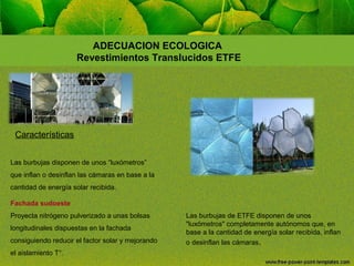ADECUACION ECOLOGICA
Revestimientos Translucidos ETFE

Características
Las burbujas disponen de unos “luxómetros”
que inflan o desinflan las cámaras en base a la
cantidad de energía solar recibida.
Fachada sudoeste
Proyecta nitrógeno pulverizado a unas bolsas
longitudinales dispuestas en la fachada
consiguiendo reducir el factor solar y mejorando
el aislamiento T°.

Las burbujas de ETFE disponen de unos
"luxómetros" completamente autónomos que, en
base a la cantidad de energía solar recibida, inflan
o desinflan las cámaras.

 