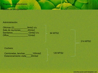 Programa Arquitectónico
Centro de Interpretación

Administración:
Oficinas (2)___________9mts2 c/u
Sala de reuniones______40mts2
Sanitarios_____________12mts2 c/u
Office________________12mts2

94 MTS2

214 MTS2
Cochera:
Camionetas, lanchas ______100mts2
Estacionamiento visita____20mts2

120 MTS2

 
