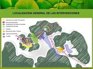 LOCALIZACION GENERAL DE LAS INTERVENCIONES
Intervención ciudad- Concepción
Recorrido alternativo
Implantación de reserva naturales
Implantación forestal
Parador
Intervención Sitio- Terreno
Lagunas existentes
muelles

 