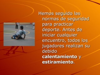 Hemos seguido las normas de seguridad para practicar deporte. Antes de iniciar cualquier encuentro, todos los jugadores realizan su debido  calentamiento  y  estiramiento . 