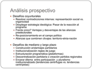 Análisis prospectivo
 Desafíos coyunturales
   Resolver contradicciones internas: representación social vs.
      organicidad
     Desplegar estrategia ideológica: Pasar de la reacción al
      programa
     Frente único? Ventajas y desventajas de las alianzas
      preelectorales
     Re-posicionamiento en el campo político
     Alianzas que combinen clivajes: territorio-etnia-nación

 Desafíos de mediano y largo plazo
     Construcción andamiajes partidarios
     Institucionalización reglas de juego
     Estructuración programática (plataformas)
     Descentralización partidaria o creación partidos regionales
     Encarar dilema entre participación y pluralismo
      institucionalizado (tendencias centrífugas vs. tendencias
      centrípetas)
 