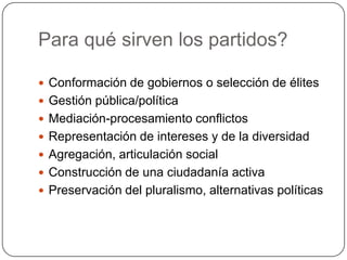 Para qué sirven los partidos?

 Conformación de gobiernos o selección de élites
 Gestión pública/política
 Mediación-procesamiento conflictos
 Representación de intereses y de la diversidad
 Agregación, articulación social
 Construcción de una ciudadanía activa
 Preservación del pluralismo, alternativas políticas
 