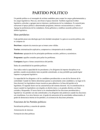 PARTIDO POLITICO
Un partido político es el encargado de reclutar candidatos para ocupar los cargos gubernamentales y
los cargos legislativos. Para eso, movilizan el apoyo electoral. También organizan la labor
legislativa, articulan y agregan nuevos intereses y preferencias de los ciudadanos. Es esencial para
estructurar el apoyo político a determinados programas, intereses socioeconómicos y valores.
Agrega las preferencias de los ciudadanos, forma gobiernos y establece acuerdos políticos en el
ámbito legislativo.

Ideas partidarias:
Cada partido posee una ideología que le da claridad conceptual. Lo guía en su acción política, esta
se compone en:

Doctrinas: conjunto de creencias que se toman como válidas.

Teorías: sistematización explicativa, comprensiva e interpretativa de la realidad.

Plataforma: agrupación de los principales problemas sociales, políticos y económicos.

Programas: aquellos remedios para paliar los problemas.

Consignas:slogans o lemas característicos del partido.

Índice de centralidad de los partidos políticos

Este índice mide la capacidad de los presidentes y los dirigentes de imponer disciplina en su
partidos; cuando un presidente tiene un partido centralizado, es muy probable que pueda lograr
imponer su programa legislativo.

La capacidad de los dirigentes o de los candidatos presidenciales es uno de los factores de la
centralidad. Cuando los líderes determinan quienes se presentarán como candidatos y su lugar en la
lista electoral, los legisladores tienen incentivos para adherirse a la línea del partido en la
legislatura. El segundo factor son las características del sistema electoral. Así, la centralización es
mayor cuando los legisladores son elegidos en distrito único; o en grandes distritos con listas
cerradas y bloqueadas. El tercer factor es la simultaneidad de las elecciones presidenciales y
legislativas: los partidos son más centralizados y los dirigentes más poderosos cuando las elecciones
son simultáneas. Los otros factores son: el grado de autonomía de las autoridades subnacionales, el
grado de democracia interna en los partidos y la existencia de elecciones primarias.

Funciones de los Partidos políticos:
Socialización política y creación de opinión

Armonización de intereses

Formación de elites políticas
 
