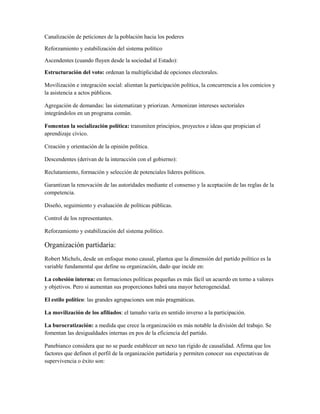 Canalización de peticiones de la población hacia los poderes

Reforzamiento y estabilización del sistema político

Ascendentes (cuando fluyen desde la sociedad al Estado):

Estructuración del voto: ordenan la multiplicidad de opciones electorales.

Movilización e integración social: alientan la participación política, la concurrencia a los comicios y
la asistencia a actos públicos.

Agregación de demandas: las sistematizan y priorizan. Armonizan intereses sectoriales
integrándolos en un programa común.

Fomentan la socialización política: transmiten principios, proyectos e ideas que propician el
aprendizaje cívico.

Creación y orientación de la opinión política.

Descendentes (derivan de la interacción con el gobierno):

Reclutamiento, formación y selección de potenciales líderes políticos.

Garantizan la renovación de las autoridades mediante el consenso y la aceptación de las reglas de la
competencia.

Diseño, seguimiento y evaluación de políticas públicas.

Control de los representantes.

Reforzamiento y estabilización del sistema político.

Organización partidaria:
Robert Michels, desde un enfoque mono causal, plantea que la dimensión del partido político es la
variable fundamental que define su organización, dado que incide en:

La cohesión interna: en formaciones políticas pequeñas es más fácil un acuerdo en torno a valores
y objetivos. Pero si aumentan sus proporciones habrá una mayor heterogeneidad.

El estilo político: las grandes agrupaciones son más pragmáticas.

La movilización de los afiliados: el tamaño varía en sentido inverso a la participación.

La burocratización: a medida que crece la organización es más notable la división del trabajo. Se
fomentan las desigualdades internas en pos de la eficiencia del partido.

Panebianco considera que no se puede establecer un nexo tan rígido de causalidad. Afirma que los
factores que definen el perfil de la organización partidaria y permiten conocer sus expectativas de
supervivencia o éxito son:
 
