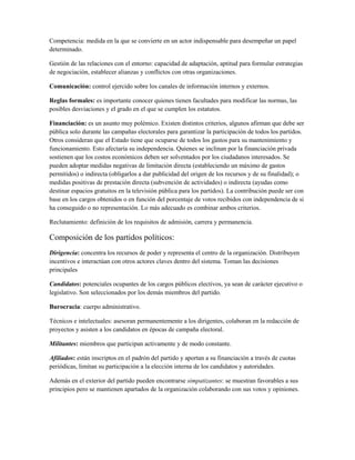 Competencia: medida en la que se convierte en un actor indispensable para desempeñar un papel
determinado.

Gestión de las relaciones con el entorno: capacidad de adaptación, aptitud para formular estrategias
de negociación, establecer alianzas y conflictos con otras organizaciones.

Comunicación: control ejercido sobre los canales de información internos y externos.

Reglas formales: es importante conocer quienes tienen facultades para modificar las normas, las
posibles desviaciones y el grado en el que se cumplen los estatutos.

Financiación: es un asunto muy polémico. Existen distintos criterios, algunos afirman que debe ser
pública solo durante las campañas electorales para garantizar la participación de todos los partidos.
Otros consideran que el Estado tiene que ocuparse de todos los gastos para su mantenimiento y
funcionamiento. Esto afectaría su independencia. Quienes se inclinan por la financiación privada
sostienen que los costos económicos deben ser solventados por los ciudadanos interesados. Se
pueden adoptar medidas negativas de limitación directa (estableciendo un máximo de gastos
permitidos) o indirecta (obligarlos a dar publicidad del origen de los recursos y de su finalidad); o
medidas positivas de prestación directa (subvención de actividades) o indirecta (ayudas como
destinar espacios gratuitos en la televisión pública para los partidos). La contribución puede ser con
base en los cargos obtenidos o en función del porcentaje de votos recibidos con independencia de si
ha conseguido o no representación. Lo más adecuado es combinar ambos criterios.

Reclutamiento: definición de los requisitos de admisión, carrera y permanencia.

Composición de los partidos políticos:
Dirigencia: concentra los recursos de poder y representa el centro de la organización. Distribuyen
incentivos e interactúan con otros actores claves dentro del sistema. Toman las decisiones
principales

Candidatos: potenciales ocupantes de los cargos públicos electivos, ya sean de carácter ejecutivo o
legislativo. Son seleccionados por los demás miembros del partido.

Burocracia: cuerpo administrativo.

Técnicos e intelectuales: asesoran permanentemente a los dirigentes, colaboran en la redacción de
proyectos y asisten a los candidatos en épocas de campaña electoral.

Militantes: miembros que participan activamente y de modo constante.

Afiliados: están inscriptos en el padrón del partido y aportan a su financiación a través de cuotas
periódicas, limitan su participación a la elección interna de los candidatos y autoridades.

Además en el exterior del partido pueden encontrarse simpatizantes: se muestran favorables a sus
principios pero se mantienen apartados de la organización colaborando con sus votos y opiniones.
 