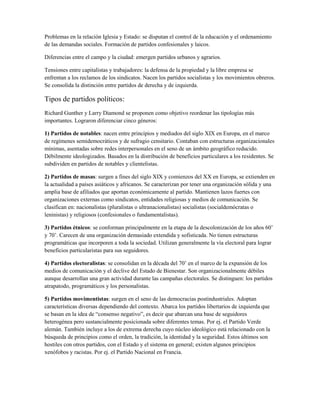 Problemas en la relación Iglesia y Estado: se disputan el control de la educación y el ordenamiento
de las demandas sociales. Formación de partidos confesionales y laicos.

Diferencias entre el campo y la ciudad: emergen partidos urbanos y agrarios.

Tensiones entre capitalistas y trabajadores: la defensa de la propiedad y la libre empresa se
enfrentan a los reclamos de los sindicatos. Nacen los partidos socialistas y los movimientos obreros.
Se consolida la distinción entre partidos de derecha y de izquierda.

Tipos de partidos políticos:
Richard Gunther y Larry Diamond se proponen como objetivo reordenar las tipologías más
importantes. Lograron diferenciar cinco géneros:

1) Partidos de notables: nacen entre principios y mediados del siglo XIX en Europa, en el marco
de regímenes semidemocráticos y de sufragio censitario. Contaban con estructuras organizacionales
mínimas, asentadas sobre redes interpersonales en el seno de un ámbito geográfico reducido.
Débilmente ideologizados. Basados en la distribución de beneficios particulares a los residentes. Se
subdividen en partidos de notables y clientelistas.

2) Partidos de masas: surgen a fines del siglo XIX y comienzos del XX en Europa, se extienden en
la actualidad a países asiáticos y africanos. Se caracterizan por tener una organización sólida y una
amplia base de afiliados que aportan económicamente al partido. Mantienen lazos fuertes con
organizaciones externas como sindicatos, entidades religiosas y medios de comunicación. Se
clasifican en: nacionalistas (pluralistas o ultranacionalistas) socialistas (socialdemócratas o
leninistas) y religiosos (confesionales o fundamentalistas).

3) Partidos étnicos: se conforman principalmente en la etapa de la descolonización de los años 60’
y 70’. Carecen de una organización demasiado extendida y sofisticada. No tienen estructuras
programáticas que incorporen a toda la sociedad. Utilizan generalmente la vía electoral para lograr
beneficios particularistas para sus seguidores.

4) Partidos electoralistas: se consolidan en la década del 70’ en el marco de la expansión de los
medios de comunicación y el declive del Estado de Bienestar. Son organizacionalmente débiles
aunque desarrollan una gran actividad durante las campañas electorales. Se distinguen: los partidos
atrapatodo, programáticos y los personalistas.

5) Partidos movimentistas: surgen en el seno de las democracias postindustriales. Adoptan
características diversas dependiendo del contexto. Abarca los partidos libertarios de izquierda que
se basan en la idea de “consenso negativo”, es decir que abarcan una base de seguidores
heterogénea pero sustancialmente posicionada sobre diferentes temas. Por ej. el Partido Verde
alemán. También incluye a los de extrema derecha cuyo núcleo ideológico está relacionado con la
búsqueda de principios como el orden, la tradición, la identidad y la seguridad. Estos últimos son
hostiles con otros partidos, con el Estado y el sistema en general; existen algunos principios
xenófobos y racistas. Por ej. el Partido Nacional en Francia.
 
