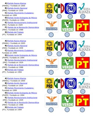 A) Partido Nueva Alianza
(PANAL): Fundado en 2005
B) Partido Acción Nacional
(PAN): Fundado en 1939
C) Partido Movimiento Ciudadano:
Fundado en 1999
D)Partido Verde Ecologista de México
(PVEM): Fundado en 1994
E) Partido Revolucionario Institucional
(PRI): Fundado en 1929
F) Partido de la Revolución Democrática
(PRD): Fundado en 1988
G)Partido del Trabajo
(PT): Fundado en 1994
A) Partido Nueva Alianza
(PANAL): Fundado en 2005
B) Partido Acción Nacional
(PAN): Fundado en 1939
C) Partido Movimiento Ciudadano:
Fundado en 1999
D)Partido Verde Ecologista de México
(PVEM): Fundado en 1994
E) Partido Revolucionario Institucional
(PRI): Fundado en 1929
F) Partido de la Revolución Democrática
(PRD): Fundado en 1988
G)Partido del Trabajo
(PT): Fundado en 1994
A) Partido Nueva Alianza
(PANAL): Fundado en 2005
B) Partido Acción Nacional
(PAN): Fundado en 1939
C) Partido Movimiento Ciudadano:
Fundado en 1999
D)Partido Verde Ecologista de México
(PVEM): Fundado en 1994
E) Partido Revolucionario Institucional
(PRI): Fundado en 1929
F) Partido de la Revolución Democrática
(PRD): Fundado en 1988
G)Partido del Trabajo
(PT): Fundado en 1994
 