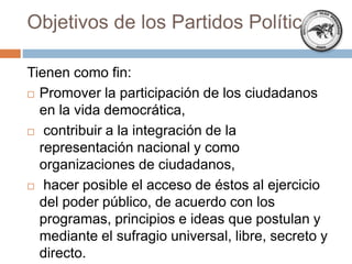 Objetivos de los Partidos Políticos
Tienen como fin:
 Promover la participación de los ciudadanos
en la vida democrática,
 contribuir a la integración de la
representación nacional y como
organizaciones de ciudadanos,
 hacer posible el acceso de éstos al ejercicio
del poder público, de acuerdo con los
programas, principios e ideas que postulan y
mediante el sufragio universal, libre, secreto y
directo.
 