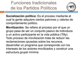 Funciones tradicionales
de los Partidos Políticos
Socialización política: Es el proceso mediante el
cual la gente adquiere ciertos patrones y valores de
comportamiento político.
Movilización: Se refiere al proceso por el que un
grupo pasa de ser un conjunto pasivo de individuos
a un activo participante en la vida pública (Tilly).
Todo proceso de movilización trata de reducir las
reclamaciones opuestas sobre los recursos,
desarrollar un programa que corresponde con los
intereses de los actores movilizados y construir una
estructura grupal mínima.
 