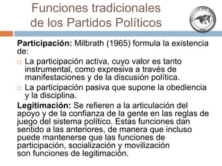 Participación: Milbrath (1965) formula la existencia
de:
 La participación activa, cuyo valor es tanto
instrumental, como expresiva a través de
manifestaciones y de la discusión política.
 La participación pasiva que supone la obediencia
y la disciplina.
Legitimación: Se refieren a la articulación del
apoyo y de la confianza de la gente en las reglas de
juego del sistema político. Estas funciones dan
sentido a las anteriores, de manera que incluso
puede mantenerse que las funciones de
participación, socialización y movilización
son funciones de legitimación.
Funciones tradicionales
de los Partidos Políticos
 