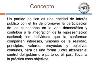 Un partido político es una entidad de interés
público con el fin de promover la participación
de los ciudadanos en la vida democrática y
contribuir a la integración de la representación
nacional; los individuos que la conforman
comparten intereses, visiones de la realidad,
principios, valores, proyectos y objetivos
comunes, para de una forma u otra alcanzar el
control del gobierno o parte de él, para llevar a
la práctica esos objetivos.
Concepto
 