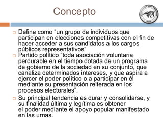 Concepto
 Define como “un grupo de individuos que
participan en elecciones competitivas con el fin de
hacer acceder a sus candidatos a los cargos
públicos representativos”
 Partido político “toda asociación voluntaria
perdurable en el tiempo dotada de un programa
de gobierno de la sociedad en su conjunto, que
canaliza determinados intereses, y que aspira a
ejercer el poder político o a participar en él
mediante su presentación reiterada en los
procesos electorales”.
 Su principal tendencia es durar y consolidarse, y
su finalidad última y legítima es obtener
el poder mediante el apoyo popular manifestado
en las urnas.
 