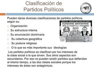 Clasificación de
Partidos Políticos
Pueden darse diversas clasificaciones de partidos políticos,
según su:
 Organización
 Su estructura interna
 Su enunciación doctrinaria
 Su cobertura geográfica
 Su postura religiosa
 O lo que es más importante sus ideologías
Los partidos políticos se clasifican por los intereses de
la clase social a la que sirven. Sus otros aspectos son
secundarios. Por eso no pueden existir partidos que defiendan
al mismo tiempo, a las dos clases sociales porque los
intereses de éstas son antagónicos.
 