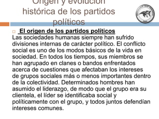  El origen de los partidos políticos
Las sociedades humanas siempre han sufrido
divisiones internas de carácter político. El conflicto
social es uno de los modos básicos de la vida en
sociedad. En todos los tiempos, sus miembros se
han agrupado en clanes o bandos enfrentados
acerca de cuestiones que afectaban los intereses
de grupos sociales más o menos importantes dentro
de la colectividad. Determinados hombres han
asumido el liderazgo, de modo que el grupo era su
clientela, el líder se identificaba social y
políticamente con el grupo, y todos juntos defendían
intereses comunes.
Origen y evolución
histórica de los partidos
políticos
 