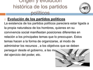  Evolución de los partidos políticos
La existencia de los partidos políticos pareciera estar ligada a
la propia naturaleza de los hombres, quienes en su
convivencia social manifiestan posiciones diferentes en
relación a los principales temas que lo preocupan. Estos
temas hacen a la forma de organizarse, al modo de
administrar los recursos , a los objetivos que se deben
perseguir desde el gobierno, a las modalidades
del ejercicio del poder, etc.
Origen y evolución
histórica de los partidos
políticos
 