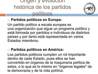  Partidos políticos en Europa:
Un partido político a escala europea es
una organización que sigue un programa político y
está formada por partidos e individuos de distintos
países y por tanto está representada en varios
Estados miembros.
 Partidos políticos en América:
Los partidos políticos cumplen un rol importante
dentro de cada Estado, pues ellos se han
convertido en órganos de la maquinaria política de
estos, o lo que es lo mismo en "órganos legales" de
la democracia y de la vida política.
Origen y evolución
histórica de los partidos
políticos
 