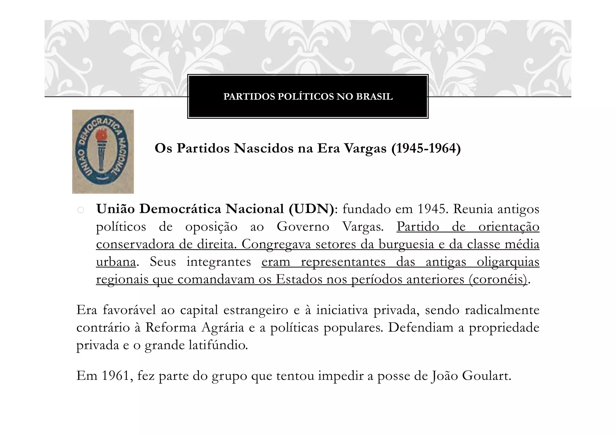 PARTIDOS POLÍTICOS NO BRASIL
Os Partidos Nascidos na Era Vargas (1945-1964)
o União Democrática Nacional (UDN): fundado em 1945. Reunia antigos
políticos de oposição ao Governo Vargas. Partido de orientação
conservadora de direita. Congregava setores da burguesia e da classe média
urbana. Seus integrantes eram representantes das antigas oligarquias
regionais que comandavam os Estados nos períodos anteriores (coronéis).
Era favorável ao capital estrangeiro e à iniciativa privada, sendo radicalmente
contrário à Reforma Agrária e a políticas populares. Defendiam a propriedade
privada e o grande latifúndio.
Em 1961, fez parte do grupo que tentou impedir a posse de João Goulart.
 