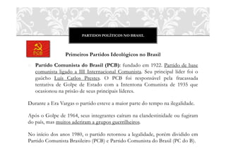 PARTIDOS POLÍTICOS NO BRASIL
Primeiros Partidos Ideológicos no Brasil
o Partido Comunista do Brasil (PCB): fundado em 1922. Partido de base
comunista ligado a III Internacional Comunista. Seu principal líder foi o
gaúcho Luís Carlos Prestes. O PCB foi responsável pela fracassada
tentativa de Golpe de Estado com a Intentona Comunista de 1935 que
ocasionou na prisão de seus principais líderes.
Durante a Era Vargas o partido esteve a maior parte do tempo na ilegalidade.
Após o Golpe de 1964, seus integrantes caíram na clandestinidade ou fugiram
do país, mas muitos aderiram a grupos guerrilheiros.
No início dos anos 1980, o partido retornou a legalidade, porém dividido em
Partido Comunista Brasileiro (PCB) e Partido Comunista do Brasil (PC do B).
 