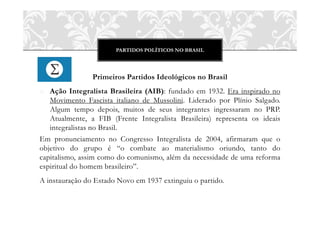 PARTIDOS POLÍTICOS NO BRASIL
Primeiros Partidos Ideológicos no Brasil
o Ação Integralista Brasileira (AIB): fundado em 1932. Era inspirado no
Movimento Fascista italiano de Mussolini. Liderado por Plínio Salgado.
Algum tempo depois, muitos de seus integrantes ingressaram no PRP.
Atualmente, a FIB (Frente Integralista Brasileira) representa os ideais
integralistas no Brasil.
Em pronunciamento no Congresso Integralista de 2004, afirmaram que o
objetivo do grupo é “o combate ao materialismo oriundo, tanto do
capitalismo, assim como do comunismo, além da necessidade de uma reforma
espiritual do homem brasileiro”.
A instauração do Estado Novo em 1937 extinguiu o partido.
 