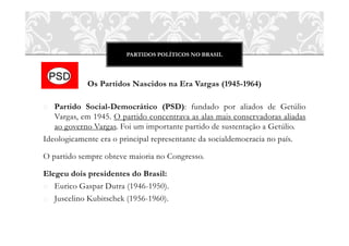 PARTIDOS POLÍTICOS NO BRASIL
Os Partidos Nascidos na Era Vargas (1945-1964)
o Partido Social-Democrático (PSD): fundado por aliados de Getúlio
Vargas, em 1945. O partido concentrava as alas mais conservadoras aliadas
ao governo Vargas. Foi um importante partido de sustentação a Getúlio.
Ideologicamente era o principal representante da socialdemocracia no país.
O partido sempre obteve maioria no Congresso.
Elegeu dois presidentes do Brasil:
o Eurico Gaspar Dutra (1946-1950).
o Juscelino Kubitschek (1956-1960).
 
